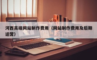 淇县河西高端网站制作费用（网站制作费用及后期运营）