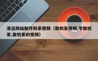 淇县清远网站制作奶茶视频（做奶茶视频,学做奶茶,做奶茶的视频）