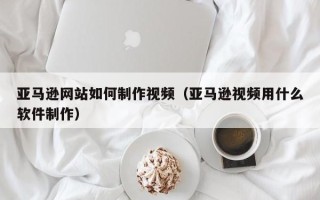 淇县亚马逊网站如何制作视频（亚马逊视频用什么软件制作）