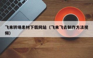淇县飞来转场素材下载网站（飞来飞去制作方法视频）