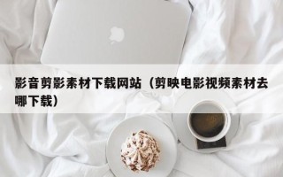 淇县影音剪影素材下载网站（剪映电影视频素材去哪下载）